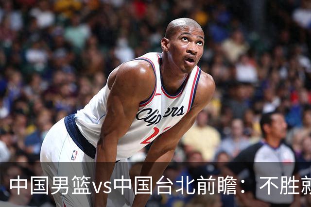 中国男篮vs中国台北前瞻：不胜就彻底出局，再战归化中锋已无退路