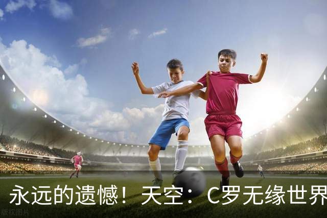 永远的遗憾！天空：C罗无缘世界杯冠军，标志着一个时代的结束