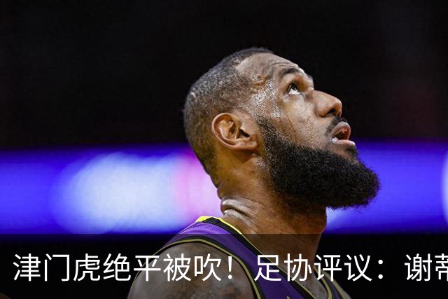 津门虎绝平被吹！足协评议：谢蒂内越位干扰，判进球无效决定正确