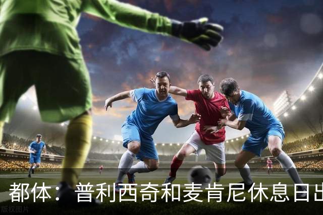都体：普利西奇和麦肯尼休息日出门差点回不来，靠搭车才回到酒店